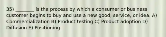 35) ________ is the process by which a consumer or business customer begins to buy and use a new good, service, or idea. A) Commercialization B) Product testing C) Product adoption D) Diffusion E) Positioning