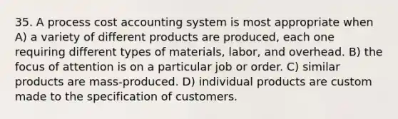 35. A process cost accounting system is most appropriate when A) a variety of different products are produced, each one requiring different types of materials, labor, and overhead. B) the focus of attention is on a particular job or order. C) similar products are mass-produced. D) individual products are custom made to the specification of customers.