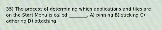 35) The process of determining which applications and tiles are on the Start Menu is called ________. A) pinning B) sticking C) adhering D) attaching