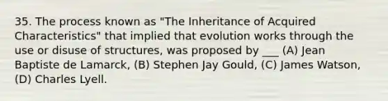 35. The process known as "The Inheritance of Acquired Characteristics" that implied that evolution works through the use or disuse of structures, was proposed by ___ (A) Jean Baptiste de Lamarck, (B) Stephen Jay Gould, (C) James Watson, (D) Charles Lyell.