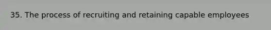 35. The process of recruiting and retaining capable employees