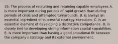 35. The process of recruiting and retaining capable employees A. is more important during periods of rapid growth than during periods of crisis and attempted turnarounds. B. is always an essential ingredient of successful strategy execution. C. is an essential element of developing a distinctive competence. D. is closely tied to developing strong information capital capabilities. E. is more important than having a good situational fit between the company's strategy and its external environment.