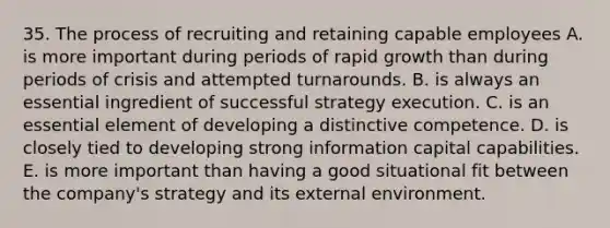 35. The process of recruiting and retaining capable employees A. is more important during periods of rapid growth than during periods of crisis and attempted turnarounds. B. is always an essential ingredient of successful strategy execution. C. is an essential element of developing a distinctive competence. D. is closely tied to developing strong information capital capabilities. E. is more important than having a good situational fit between the company's strategy and its external environment.