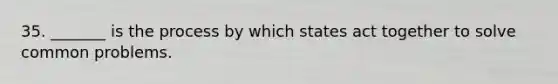 35. _______ is the process by which states act together to solve common problems.