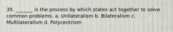 35. _______ is the process by which states act together to solve common problems. a. Unilateralism b. Bilateralism c. Multilateralism d. Polycentrism