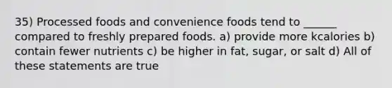 35) Processed foods and convenience foods tend to ______ compared to freshly prepared foods. a) provide more kcalories b) contain fewer nutrients c) be higher in fat, sugar, or salt d) All of these statements are true