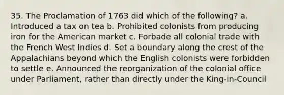 35. The Proclamation of 1763 did which of the following? a. Introduced a tax on tea b. Prohibited colonists from producing iron for the American market c. Forbade all colonial trade with the French West Indies d. Set a boundary along the crest of the Appalachians beyond which the English colonists were forbidden to settle e. Announced the reorganization of the colonial office under Parliament, rather than directly under the King-in-Council