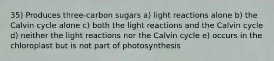 35) Produces three-carbon sugars a) light reactions alone b) the Calvin cycle alone c) both the light reactions and the Calvin cycle d) neither the light reactions nor the Calvin cycle e) occurs in the chloroplast but is not part of photosynthesis