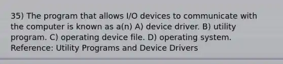 35) The program that allows I/O devices to communicate with the computer is known as a(n) A) device driver. B) utility program. C) operating device file. D) operating system. Reference: Utility Programs and Device Drivers