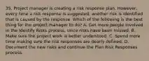 35. Project manager is creating a risk response plan. However, every time a risk response is suggested, another risk is identified that is caused by the response. Which of the following is the best thing for the project manager to do? A. Get more people involved in the Identify Risks process, since risks have been missed. B. Make sure the project work is better understood. C. Spend more time making sure the risk responses are dearly defined. D. Document the new risks and continue the Plan Risk Responses process.