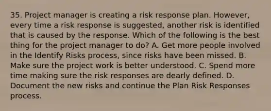 35. Project manager is creating a risk response plan. However, every time a risk response is suggested, another risk is identified that is caused by the response. Which of the following is the best thing for the project manager to do? A. Get more people involved in the Identify Risks process, since risks have been missed. B. Make sure the project work is better understood. C. Spend more time making sure the risk responses are dearly defined. D. Document the new risks and continue the Plan Risk Responses process.