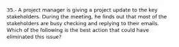 35.- A project manager is giving a project update to the key stakeholders. During the meeting, he finds out that most of the stakeholders are busy checking and replying to their emails. Which of the following is the best action that could have eliminated this issue?