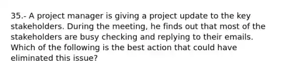 35.- A project manager is giving a project update to the key stakeholders. During the meeting, he finds out that most of the stakeholders are busy checking and replying to their emails. Which of the following is the best action that could have eliminated this issue?