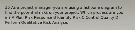 35 As a project manager you are using a fishbone diagram to find the potential risks on your project. Which process are you in? A Plan Risk Response B Identify Risk C Control Quality D Perform Qualitative Risk Analysis