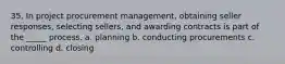 35. In project procurement management, obtaining seller responses, selecting sellers, and awarding contracts is part of the _____ process. a. planning b. conducting procurements c. controlling d. closing