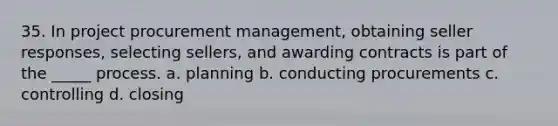 35. In project procurement management, obtaining seller responses, selecting sellers, and awarding contracts is part of the _____ process. a. planning b. conducting procurements c. controlling d. closing