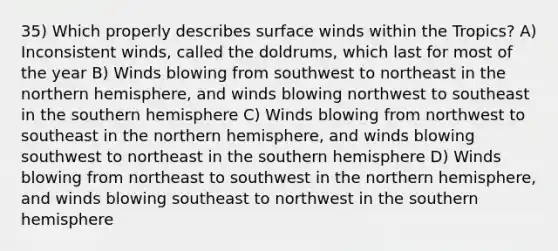 35) Which properly describes surface winds within the Tropics? A) Inconsistent winds, called the doldrums, which last for most of the year B) Winds blowing from southwest to northeast in the northern hemisphere, and winds blowing northwest to southeast in the southern hemisphere C) Winds blowing from northwest to southeast in the northern hemisphere, and winds blowing southwest to northeast in the southern hemisphere D) Winds blowing from northeast to southwest in the northern hemisphere, and winds blowing southeast to northwest in the southern hemisphere