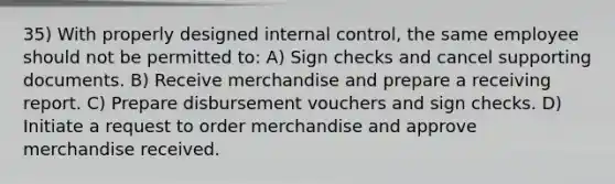 35) With properly designed internal control, the same employee should not be permitted to: A) Sign checks and cancel supporting documents. B) Receive merchandise and prepare a receiving report. C) Prepare disbursement vouchers and sign checks. D) Initiate a request to order merchandise and approve merchandise received.