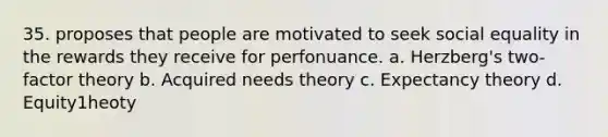 35. proposes that people are motivated to seek social equality in the rewards they receive for perfonuance. a. Herzberg's two-factor theory b. Acquired needs theory c. Expectancy theory d. Equity1heoty