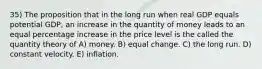 35) The proposition that in the long run when real GDP equals potential GDP, an increase in the quantity of money leads to an equal percentage increase in the price level is the called the quantity theory of A) money. B) equal change. C) the long run. D) constant velocity. E) inflation.