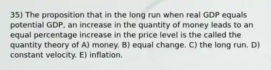 35) The proposition that in the long run when real GDP equals potential GDP, an increase in the quantity of money leads to an equal <a href='https://www.questionai.com/knowledge/kGhkVyPhRK-percentage-increase' class='anchor-knowledge'>percentage increase</a> in the price level is the called the quantity theory of A) money. B) equal change. C) the long run. D) constant velocity. E) inflation.