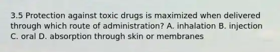 3.5 Protection against toxic drugs is maximized when delivered through which route of administration? A. inhalation B. injection C. oral D. absorption through skin or membranes