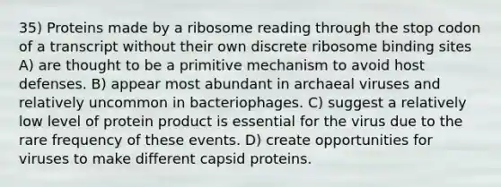 35) Proteins made by a ribosome reading through the stop codon of a transcript without their own discrete ribosome binding sites A) are thought to be a primitive mechanism to avoid host defenses. B) appear most abundant in archaeal viruses and relatively uncommon in bacteriophages. C) suggest a relatively low level of protein product is essential for the virus due to the rare frequency of these events. D) create opportunities for viruses to make different capsid proteins.