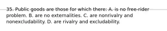 35. Public goods are those for which there: A. is no free-rider problem. B. are no externalities. C. are nonrivalry and nonexcludability. D. are rivalry and excludability.