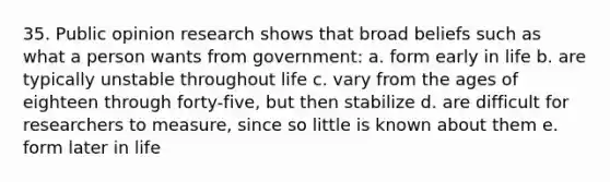 35. Public opinion research shows that broad beliefs such as what a person wants from government: a. form early in life b. are typically unstable throughout life c. vary from the ages of eighteen through forty-five, but then stabilize d. are difficult for researchers to measure, since so little is known about them e. form later in life