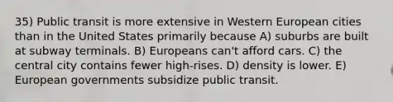 35) Public transit is more extensive in Western European cities than in the United States primarily because A) suburbs are built at subway terminals. B) Europeans can't afford cars. C) the central city contains fewer high-rises. D) density is lower. E) European governments subsidize public transit.