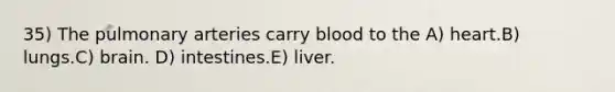 35) The pulmonary arteries carry blood to the A) heart.B) lungs.C) brain. D) intestines.E) liver.