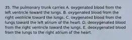 35. The pulmonary trunk carries A. oxygenated blood from the left ventricle toward the lungs. B. oxygenated blood from the right ventricle toward the lungs. C. oxygenated blood from the lungs toward the left atrium of the heart. D. deoxygenated blood from the right ventricle toward the lungs. E. deoxygenated blood from the lungs to the right atrium of the heart.