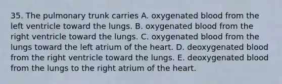 35. The pulmonary trunk carries A. oxygenated blood from the left ventricle toward the lungs. B. oxygenated blood from the right ventricle toward the lungs. C. oxygenated blood from the lungs toward the left atrium of the heart. D. deoxygenated blood from the right ventricle toward the lungs. E. deoxygenated blood from the lungs to the right atrium of the heart.