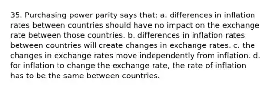 35. Purchasing power parity says that: a. differences in inflation rates between countries should have no impact on the exchange rate between those countries. b. differences in inflation rates between countries will create changes in exchange rates. c. the changes in exchange rates move independently from inflation. d. for inflation to change the exchange rate, the rate of inflation has to be the same between countries.