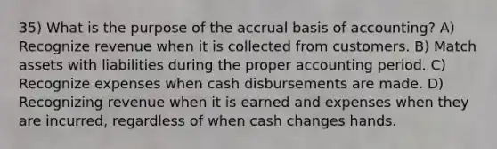 35) What is the purpose of the accrual basis of accounting? A) Recognize revenue when it is collected from customers. B) Match assets with liabilities during the proper accounting period. C) Recognize expenses when cash disbursements are made. D) Recognizing revenue when it is earned and expenses when they are incurred, regardless of when cash changes hands.