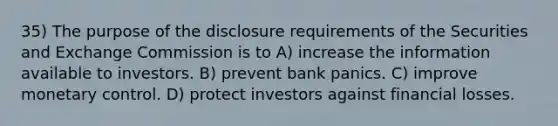 35) The purpose of the disclosure requirements of the Securities and Exchange Commission is to A) increase the information available to investors. B) prevent bank panics. C) improve monetary control. D) protect investors against financial losses.