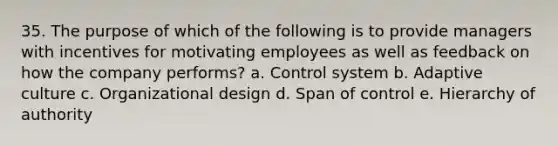 35. The purpose of which of the following is to provide managers with incentives for motivating employees as well as feedback on how the company performs? a. Control system b. Adaptive culture c. Organizational design d. Span of control e. Hierarchy of authority