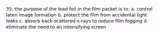 35. the purpose of the lead foil in the film packet is to: a. control laten image formation b. protect the film from accidental light leaks c. absorb back-scattered x-rays to reduce film fogging d. eliminate the need to an intensifying screen