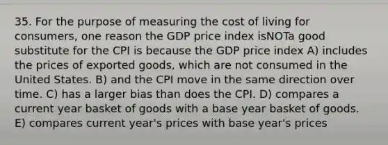 35. For the purpose of measuring the cost of living for consumers, one reason the GDP price index isNOTa good substitute for the CPI is because the GDP price index A) includes the prices of exported goods, which are not consumed in the United States. B) and the CPI move in the same direction over time. C) has a larger bias than does the CPI. D) compares a current year basket of goods with a base year basket of goods. E) compares current year's prices with base year's prices