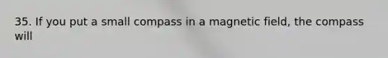 35. If you put a small compass in a magnetic field, the compass will