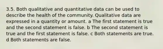 3.5. Both qualitative and quantitative data can be used to describe the health of the community. Qualitative data are expressed in a quantity or amount. a The first statement is true and the second statement is false. b The second statement is true and the first statement is false. c Both statements are true. d Both statements are false.