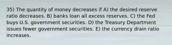 35) The quantity of money decreases if A) the desired reserve ratio decreases. B) banks loan all excess reserves. C) the Fed buys U.S. government securities. D) the Treasury Department issues fewer government securities. E) the currency drain ratio increases.