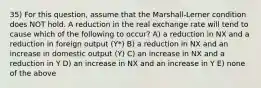 35) For this question, assume that the Marshall-Lerner condition does NOT hold. A reduction in the real exchange rate will tend to cause which of the following to occur? A) a reduction in NX and a reduction in foreign output (Y*) B) a reduction in NX and an increase in domestic output (Y) C) an increase in NX and a reduction in Y D) an increase in NX and an increase in Y E) none of the above