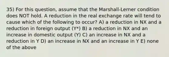 35) For this question, assume that the Marshall-Lerner condition does NOT hold. A reduction in the real exchange rate will tend to cause which of the following to occur? A) a reduction in NX and a reduction in foreign output (Y*) B) a reduction in NX and an increase in domestic output (Y) C) an increase in NX and a reduction in Y D) an increase in NX and an increase in Y E) none of the above