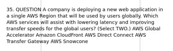 35. QUESTION A company is deploying a new web application in a single AWS Region that will be used by users globally. Which AWS services will assist with lowering latency and improving transfer speeds for the global users? (Select TWO.) AWS Global Accelerator Amazon CloudFront AWS Direct Connect AWS Transfer Gateway AWS Snowcone