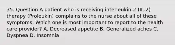 35. Question A patient who is receiving interleukin-2 (IL-2) therapy (Proleukin) complains to the nurse about all of these symptoms. Which one is most important to report to the health care provider? A. Decreased appetite B. Generalized aches C. Dyspnea D. Insomnia