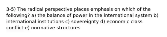 3-5) The radical perspective places emphasis on which of the following? a) the balance of power in the international system b) international institutions c) sovereignty d) economic class conflict e) normative structures