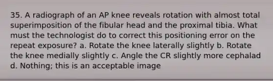 35. A radiograph of an AP knee reveals rotation with almost total superimposition of the fibular head and the proximal tibia. What must the technologist do to correct this positioning error on the repeat exposure? a. Rotate the knee laterally slightly b. Rotate the knee medially slightly c. Angle the CR slightly more cephalad d. Nothing; this is an acceptable image