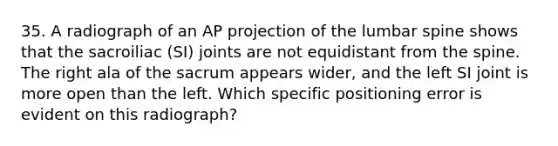 35. A radiograph of an AP projection of the lumbar spine shows that the sacroiliac (SI) joints are not equidistant from the spine. The right ala of the sacrum appears wider, and the left SI joint is more open than the left. Which specific positioning error is evident on this radiograph?