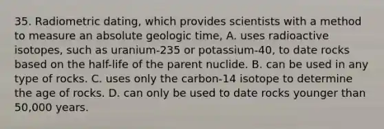 35. Radiometric dating, which provides scientists with a method to measure an absolute geologic time, A. uses radioactive isotopes, such as uranium-235 or potassium-40, to date rocks based on the half-life of the parent nuclide. B. can be used in any type of rocks. C. uses only the carbon-14 isotope to determine the age of rocks. D. can only be used to date rocks younger than 50,000 years.